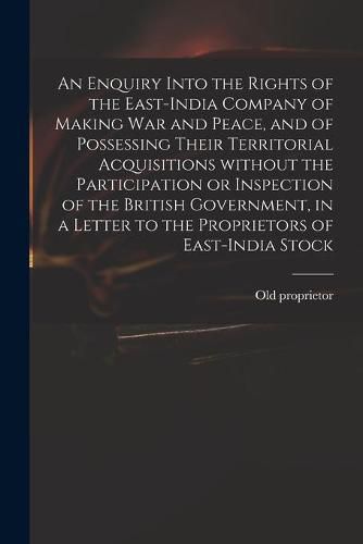 An Enquiry Into the Rights of the East-India Company of Making War and Peace, and of Possessing Their Territorial Acquisitions Without the Participation or Inspection of the British Government, in a Letter to the Proprietors of East-India Stock