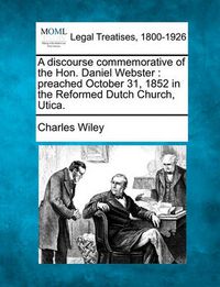 Cover image for A Discourse Commemorative of the Hon. Daniel Webster: Preached October 31, 1852 in the Reformed Dutch Church, Utica.