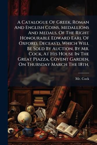 Cover image for A Catalogue Of Greek, Roman And English Coins, Medallions And Medals, Of The Right Honourable Edward Earl Of Oxford, Deceas'd, Which Will Be Sold By Auction, By Mr. Cock, At His House In The Great Piazza, Covent Garden, On Thursday March The 18th,