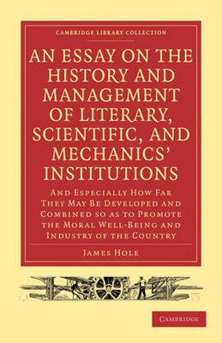 Cover image for An Essay on the History and Management of Literary, Scientific, and Mechanics' Institutions: And Especially How Far They May Be Developed and Combined so as to Promote the Moral Well-Being and Industry of the Country