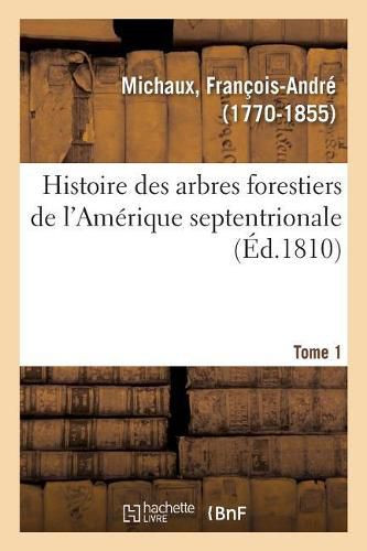 Histoire Des Arbres Forestiers de l'Amerique Septentrionale. Tome 1: Consideres Sous Les Rapports de Leur Usage Dans Les Arts Et de Leur Introduction Dans Le Commerce