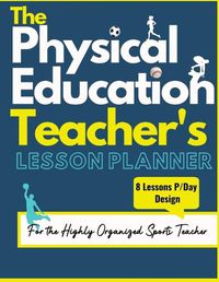 Cover image for The Physical Education Teacher's Lesson Planner: The Ultimate Class and Year Planner for the Organized Sports Teacher 8 Lessons P/Day Version All Year Levels 8.5 x 11 inch