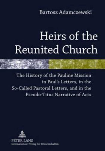 Heirs of the Reunited Church: The History of the Pauline Mission in Paul's Letters, in the So-Called Pastoral Letters, and in the Pseudo-Titus Narrative of Acts