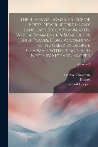 The Iliads of Homer, Prince of Poets, Never Before in Any Language Truly Translated, With a Comment on Some of His Chief Places, Done According to the Greek by George Chapman, With Introd. and Notes by Richard Hooper; Volume 2