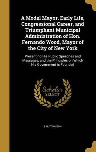 Cover image for A Model Mayor. Early Life, Congressional Career, and Triumphant Municipal Administration of Hon. Fernando Wood, Mayor of the City of New York: Presenting His Public Speeches and Messages, and the Principles on Which His Government Is Founded