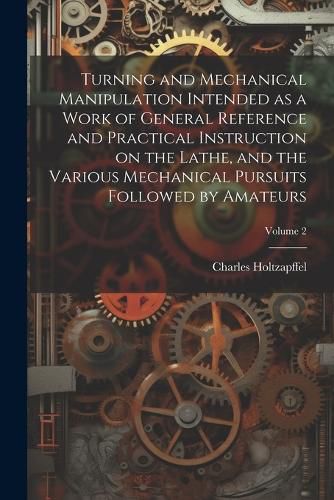 Turning and Mechanical Manipulation Intended as a Work of General Reference and Practical Instruction on the Lathe, and the Various Mechanical Pursuits Followed by Amateurs; Volume 2