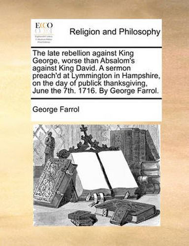 Cover image for The Late Rebellion Against King George, Worse Than Absalom's Against King David. a Sermon Preach'd at Lymmington in Hampshire, on the Day of Publick Thanksgiving, June the 7th. 1716. by George Farrol.