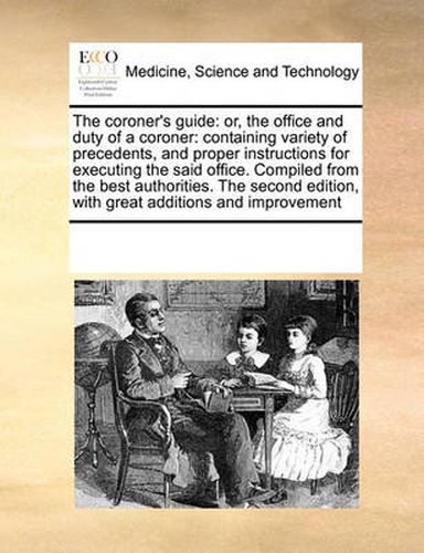 Cover image for The Coroner's Guide: Or, the Office and Duty of a Coroner: Containing Variety of Precedents, and Proper Instructions for Executing the Said Office. Compiled from the Best Authorities. the Second Edition, with Great Additions and Improvement