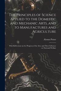 Cover image for The Principles of Science Applied to the Domestic and Mechanic Arts, and to Manufactures and Agriculture: With Reflections on the Progress of the Arts, and Their Influence on National Welfare