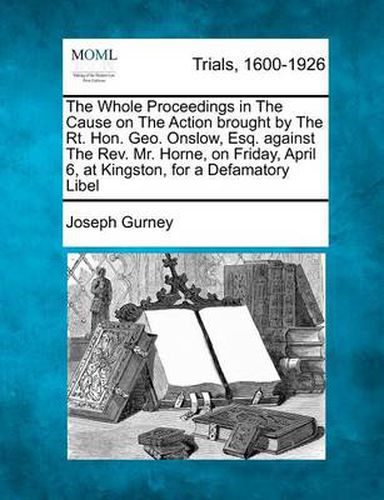 The Whole Proceedings in the Cause on the Action Brought by the Rt. Hon. Geo. Onslow, Esq. Against the REV. Mr. Horne, on Friday, April 6, at Kingston, for a Defamatory Libel