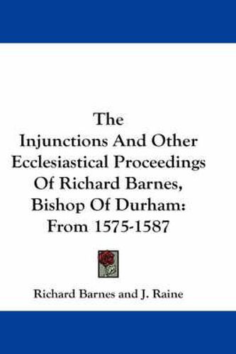 The Injunctions and Other Ecclesiastical Proceedings of Richard Barnes, Bishop of Durham: From 1575-1587