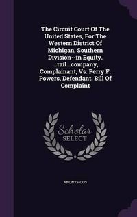 Cover image for The Circuit Court of the United States, for the Western District of Michigan, Southern Division--In Equity. ...Rail...Company, Complainant, vs. Perry F. Powers, Defendant. Bill of Complaint