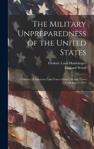 The Military Unpreparedness of the United States; a History of American Land Forces From Colonial Times Until June 1, 1915