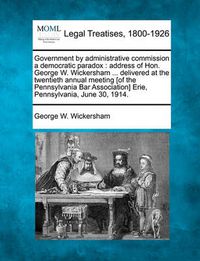 Cover image for Government by Administrative Commission a Democratic Paradox: Address of Hon. George W. Wickersham ... Delivered at the Twentieth Annual Meeting [of the Pennsylvania Bar Association] Erie, Pennsylvania, June 30, 1914.