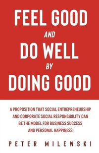 Cover image for Feel Good and Do Well by Doing Good: A Proposition That Social Entrepreneurship and Corporate Social Responsibility Can Be the Model for Business Success and Personal Happiness