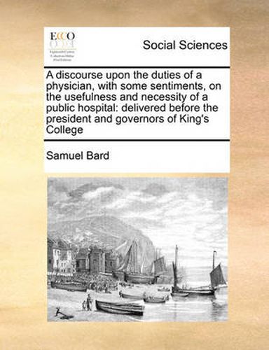 Cover image for A Discourse Upon the Duties of a Physician, with Some Sentiments, on the Usefulness and Necessity of a Public Hospital: Delivered Before the President and Governors of King's College