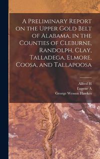 Cover image for A Preliminary Report on the Upper Gold Belt of Alabama, in the Counties of Cleburne, Randolph, Clay, Talladega, Elmore, Coosa, and Tallapoosa