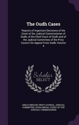 Cover image for The Oudh Cases: Reports of Important Decisions of the Court of the Judicial Commissioner of Oudh, of the Chief Court of Oudh and of the Judicial Committee of the Privy Council on Appeal from Oudh, Volume 4