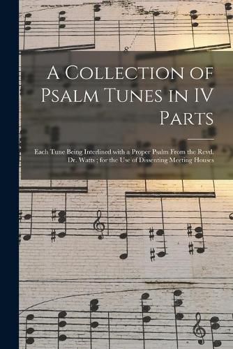 Cover image for A Collection of Psalm Tunes in IV Parts: Each Tune Being Interlined With a Proper Psalm From the Revd. Dr. Watts; for the Use of Dissenting Meeting Houses