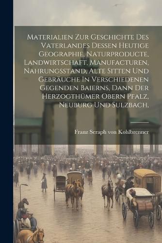 Cover image for Materialien Zur Geschichte Des Vaterlandes Dessen Heutige Geographie, Naturproducte, Landwirtschaft, Manufacturen, Nahrungsstand, Alte Sitten Und Gebraeuche In Verschiedenen Gegenden Baierns, Dann Der Herzogthuemer Obern Pfalz, Neuburg Und Sulzbach,