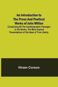 Cover image for An Introduction to the Prose and Poetical Works of John Milton; Comprising All the Autobiographic Passages in his Works, the More Explicit Presentations of His Ideas of True Liberty.