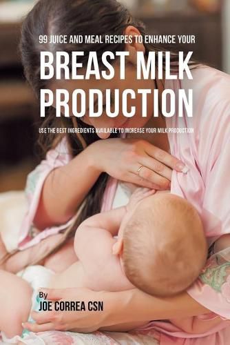 99 Juice and Meal Recipes to Enhance Your Breast Milk Production: Use the Best Ingredients Available to Increase Your Milk Production