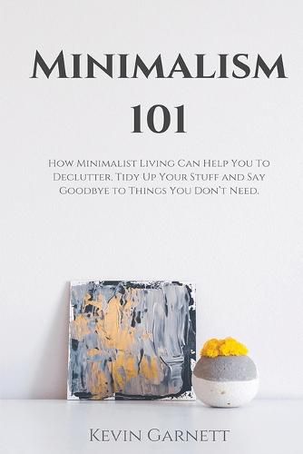 Minimalism 101: How Minimalist Living Can Help You To Declutter, Tidy Up Your Stuff and Say Goodbye to Things You Don't Need