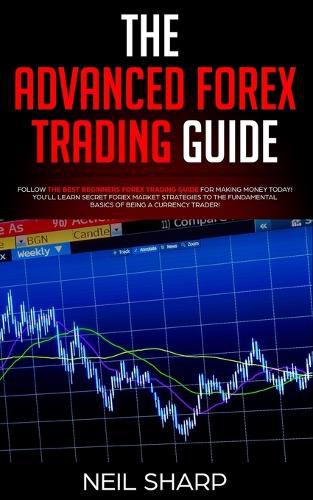 The Advanced Forex Trading Guide: Follow The Best Beginners Forex Trading Guide For Making Money Today! You'll Learn Secret Forex Market Strategies to The Fundamental Basics of Being a Currency Trader!