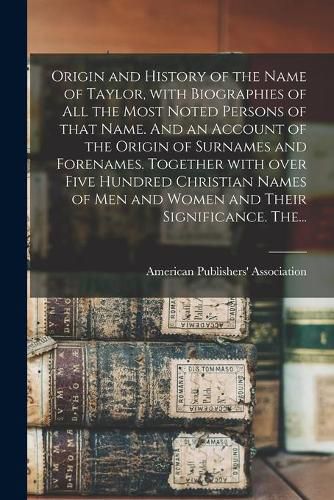 Cover image for Origin and History of the Name of Taylor, With Biographies of All the Most Noted Persons of That Name. And an Account of the Origin of Surnames and Forenames. Together With Over Five Hundred Christian Names of Men and Women and Their Significance. The...