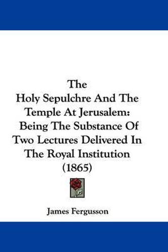 Cover image for The Holy Sepulchre and the Temple at Jerusalem: Being the Substance of Two Lectures Delivered in the Royal Institution (1865)