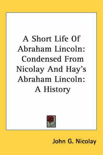 Cover image for A Short Life of Abraham Lincoln: Condensed from Nicolay and Hay's Abraham Lincoln: A History