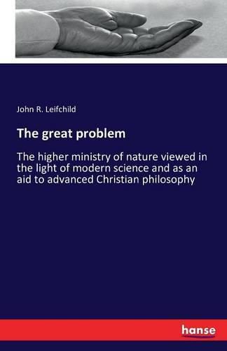 Cover image for The great problem: The higher ministry of nature viewed in the light of modern science and as an aid to advanced Christian philosophy