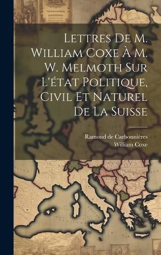 Cover image for Lettres De M. William Coxe A M. W. Melmoth Sur L'etat Politique, Civil Et Naturel De La Suisse