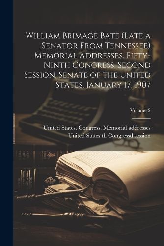 William Brimage Bate (late a Senator From Tennessee) Memorial Addresses. Fifty-ninth Congress, Second Session, Senate of the United States, January 17, 1907; Volume 2