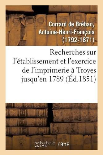 Recherches Sur l'Etablissement Et l'Exercice de l'Imprimerie A Troyes, Contenant La Nomenclature: Des Imprimeurs de Cette Ville Jusqu'en 1789, Et Des Notices Sur Leurs Productions