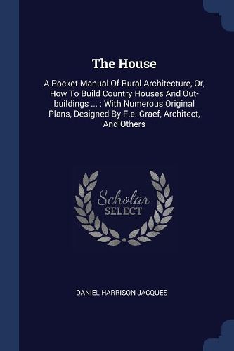 Cover image for The House: A Pocket Manual of Rural Architecture, Or, How to Build Country Houses and Out-Buildings ...: With Numerous Original Plans, Designed by F.E. Graef, Architect, and Others