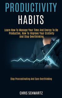 Cover image for Productivity Habits: Learn How to Manage Your Time and Energy to Be Productive, How to Improve Your Crativity and Stop Overthinking (Stop Procrastinating and Cure Overthinking)