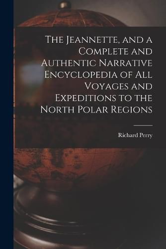 The Jeannette, and a Complete and Authentic Narrative Encyclopedia of All Voyages and Expeditions to the North Polar Regions