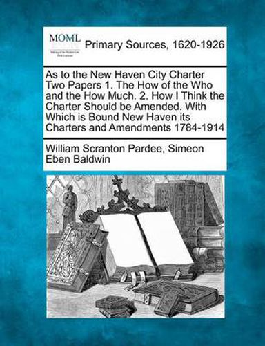 As to the New Haven City Charter Two Papers 1. the How of the Who and the How Much. 2. How I Think the Charter Should Be Amended. with Which Is Bound New Haven Its Charters and Amendments 1784-1914