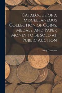 Cover image for Catalogue of a Miscellaneous Collection of Coins, Medals, and Paper Money to Be Sold at Public Auction