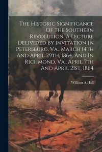 Cover image for The Historic Significance Of The Southern Revolution. A Lecture Delivered By Invitation In Petersburg, Va., March 14th And April 29th, 1864. And In Richmond, Va., April 7th And April 21st, 1864