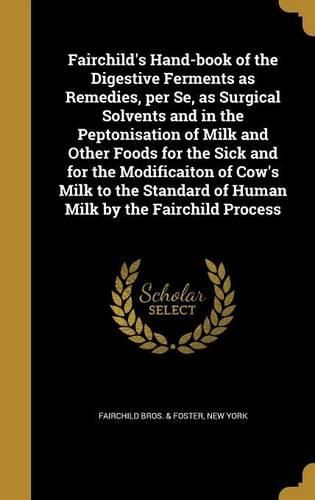 Cover image for Fairchild's Hand-Book of the Digestive Ferments as Remedies, Per Se, as Surgical Solvents and in the Peptonisation of Milk and Other Foods for the Sick and for the Modificaiton of Cow's Milk to the Standard of Human Milk by the Fairchild Process