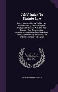 Cover image for Jelfs' Index to Statute Law: Being a General Index to the Last Revised (1887) and Subsequent Statutes of Ontario, with the Real Property and Common Law Amendments in Abbreviated Text-Book Form, Alphabetically Arranged, and with References to Original