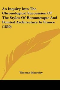 Cover image for An Inquiry Into the Chronological Succession of the Styles of Romanesque and Pointed Architecture in France (1850)