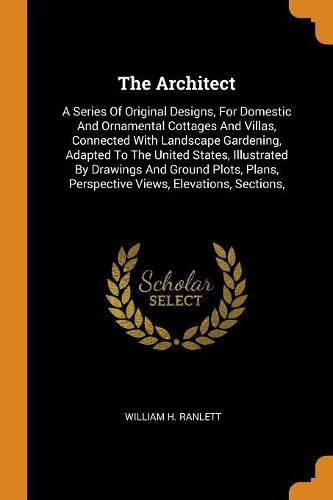 Cover image for The Architect: A Series Of Original Designs, For Domestic And Ornamental Cottages And Villas, Connected With Landscape Gardening, Adapted To The United States, Illustrated By Drawings And Ground Plots, Plans, Perspective Views, Elevations, Sections,