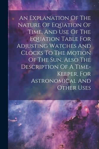 Cover image for An Explanation Of The Nature Of Equation Of Time, And Use Of The Equation Table For Adjusting Watches And Clocks To The Motion Of The Sun. Also The Description Of A Time-keeper, For Astronomical And Other Uses