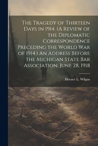 Cover image for The Tragedy of Thirteen Days in 1914. (A Review of the Diplomatic Correspondence Preceding the World War of 1914.) An Address Before the Michigan State Bar Association, June 28, 1918