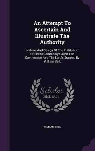 An Attempt to Ascertain and Illustrate the Authority: Nature, and Design of the Institution of Christ Commonly Called the Communion and the Lord's Supper. by William Bell,