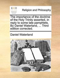 Cover image for The Importance of the Doctrine of the Holy Trinity Asserted, in Reply to Some Late Pamphlets. by Daniel Waterland, ... Third Edition Corrected.