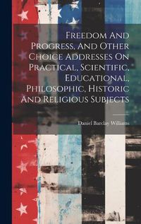 Cover image for Freedom And Progress, And Other Choice Addresses On Practical, Scientific, Educational, Philosophic, Historic And Religious Subjects